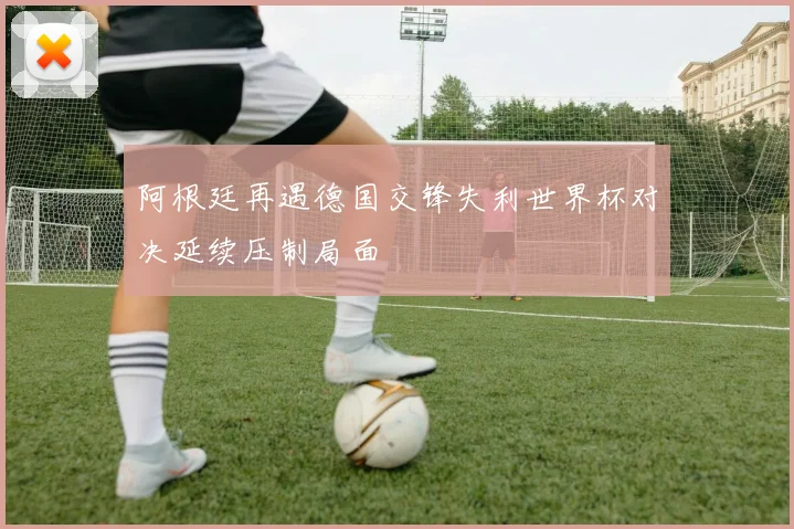 阿根廷再遇德国交锋失利世界杯对决延续压制局面