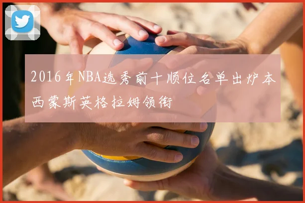 2016年NBA选秀前十顺位名单出炉本西蒙斯英格拉姆领衔