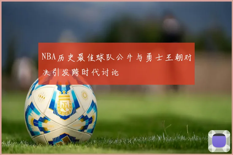 NBA历史最佳球队公牛与勇士王朝对决引发跨时代讨论