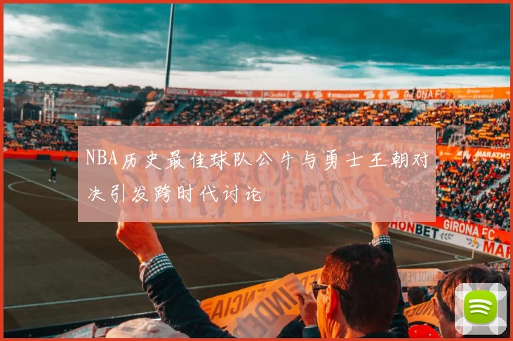 NBA历史最佳球队公牛与勇士王朝对决引发跨时代讨论