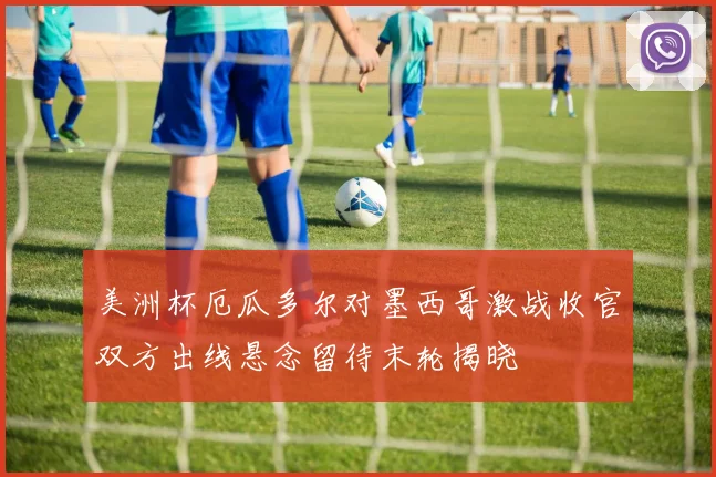 美洲杯厄瓜多尔对墨西哥激战收官双方出线悬念留待末轮揭晓