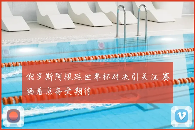 俄罗斯阿根廷世界杯对决引关注 赛场看点备受期待
