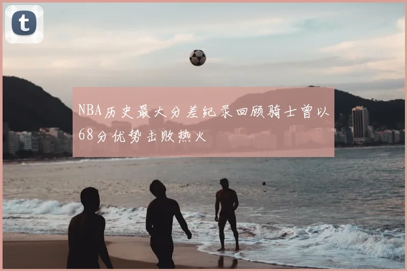 NBA历史最大分差纪录回顾骑士曾以68分优势击败热火