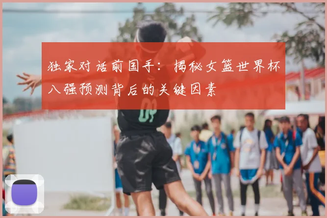 独家对话前国手：揭秘女篮世界杯八强预测背后的关键因素