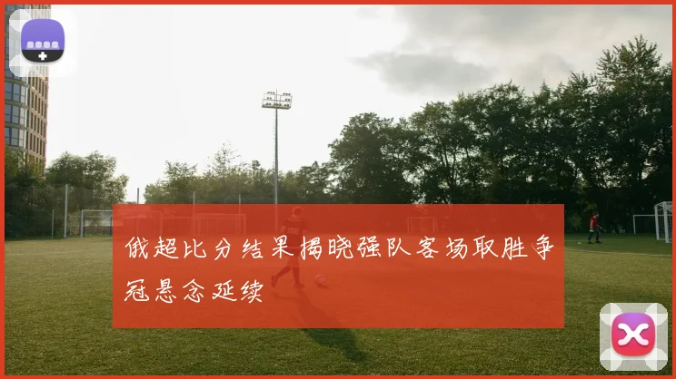 俄超比分结果揭晓强队客场取胜争冠悬念延续