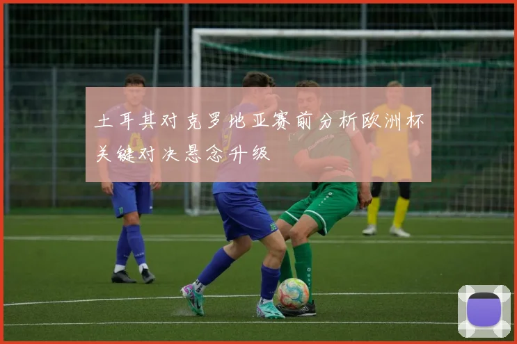 土耳其对克罗地亚赛前分析欧洲杯关键对决悬念升级