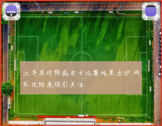 土耳其对阵威尔士比赛结果出炉 两队攻防表现引关注