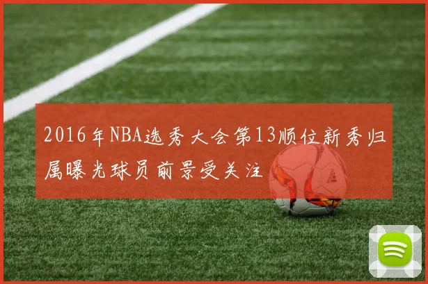2016年NBA选秀大会第13顺位新秀归属曝光球员前景受关注