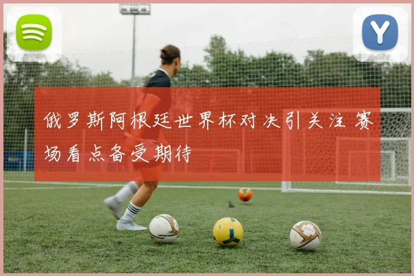 俄罗斯阿根廷世界杯对决引关注 赛场看点备受期待