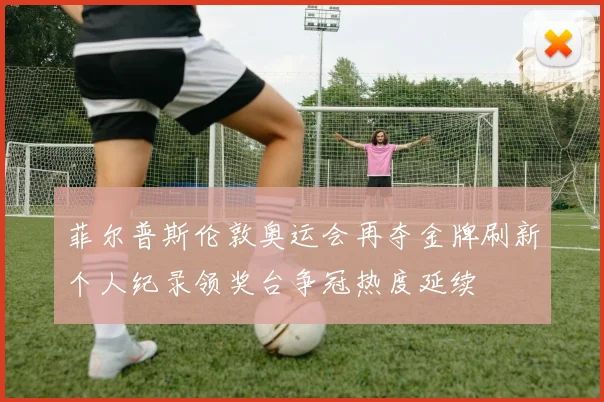 菲尔普斯伦敦奥运会再夺金牌刷新个人纪录领奖台争冠热度延续