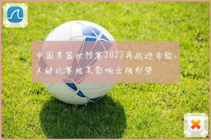中国男篮世预赛2023再战迎考验，关键比赛结果影响出线形势