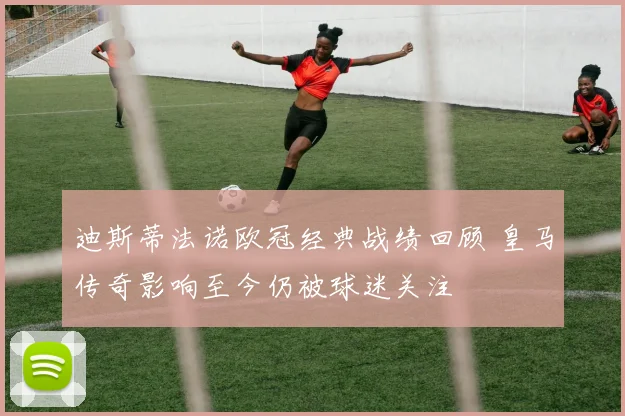 迪斯蒂法诺欧冠经典战绩回顾 皇马传奇影响至今仍被球迷关注