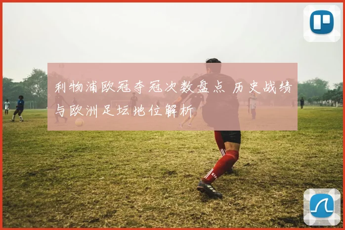 利物浦欧冠夺冠次数盘点 历史战绩与欧洲足坛地位解析