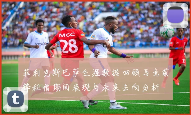 菲利克斯巴萨生涯数据回顾马竞前锋租借期间表现与未来去向分析