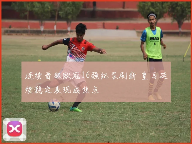 连续晋级欧冠16强纪录刷新 皇马延续稳定表现成焦点