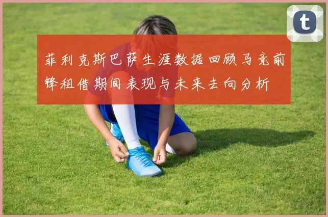 菲利克斯巴萨生涯数据回顾马竞前锋租借期间表现与未来去向分析