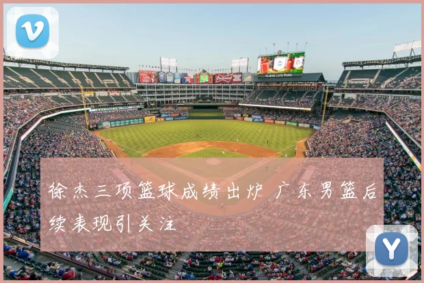 徐杰三项篮球成绩出炉 广东男篮后续表现引关注