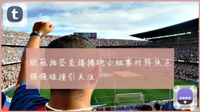 欧冠抽签直播揭晓小组赛对阵焦点强强碰撞引关注