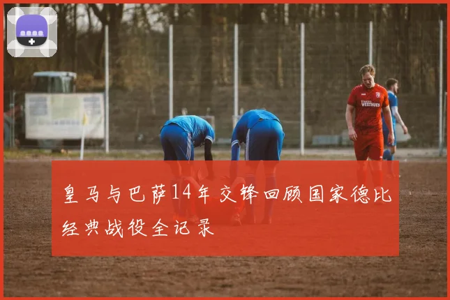皇马与巴萨14年交锋回顾国家德比经典战役全记录