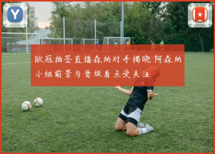 欧冠抽签直播森纳对手揭晓 阿森纳小组前景与晋级看点受关注