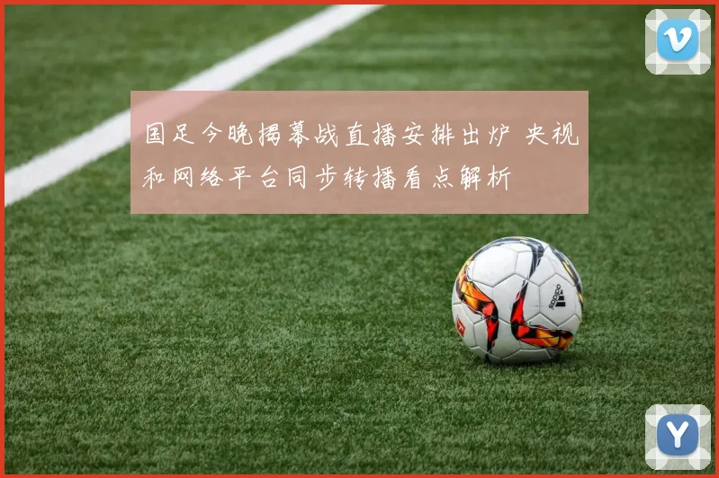 国足今晚揭幕战直播安排出炉 央视和网络平台同步转播看点解析