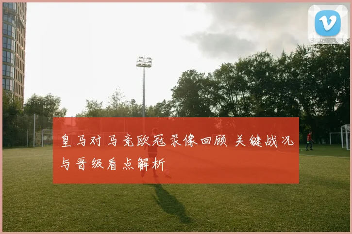皇马对马竞欧冠录像回顾 关键战况与晋级看点解析