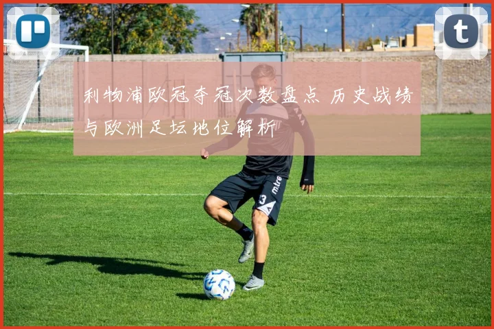 利物浦欧冠夺冠次数盘点 历史战绩与欧洲足坛地位解析