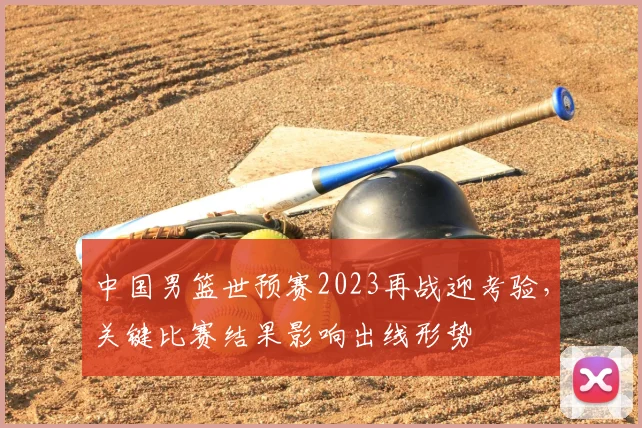 中国男篮世预赛2023再战迎考验，关键比赛结果影响出线形势