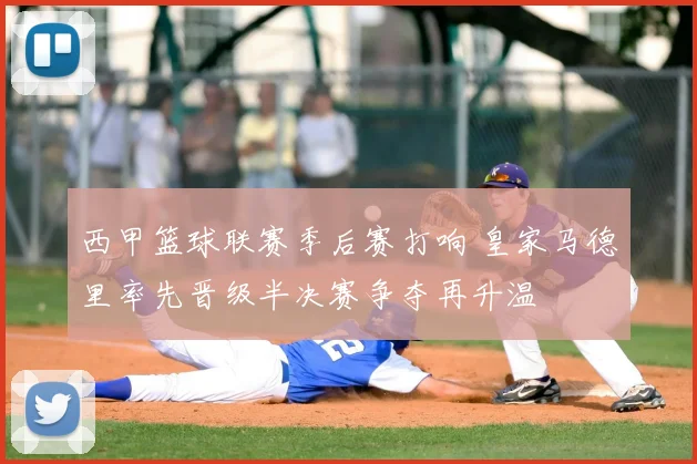 西甲篮球联赛季后赛打响 皇家马德里率先晋级半决赛争夺再升温