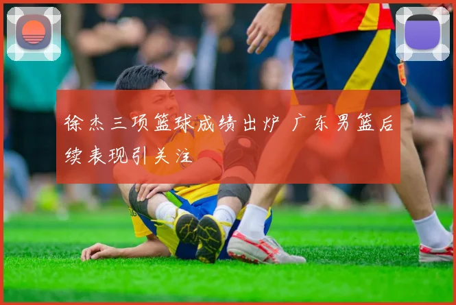 徐杰三项篮球成绩出炉 广东男篮后续表现引关注