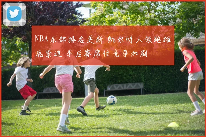 NBA东部排名更新 凯尔特人领跑雄鹿紧追 季后赛席位竞争加剧