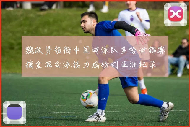 魏政贤领衔中国游泳队多哈世锦赛摘金混合泳接力成绩创亚洲纪录