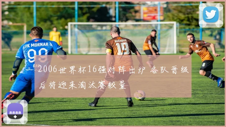 2006世界杯16强对阵出炉 各队晋级后将迎来淘汰赛较量
