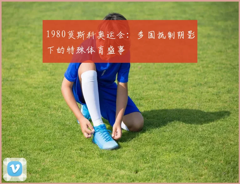 1980莫斯科奥运会:多国抵制阴影下的特殊体育盛事