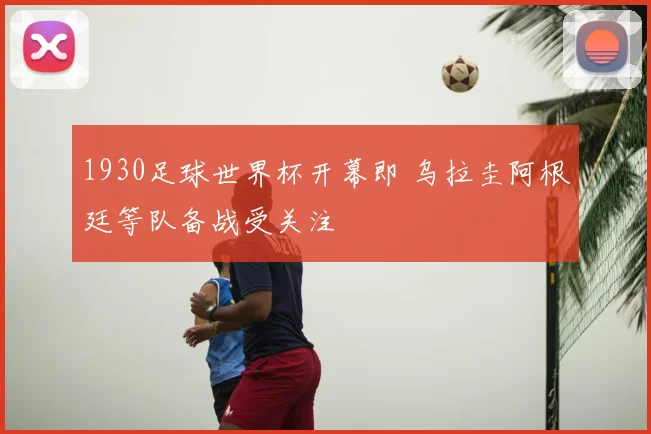 1930足球世界杯开幕即 乌拉圭阿根廷等队备战受关注