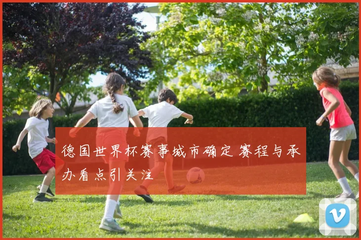 德国世界杯赛事城市确定 赛程与承办看点引关注
