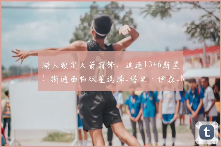 湖人锁定火箭前锋,追逐13+6新星!斯通面临双重选择_塔里·伊森_NBA_爵士