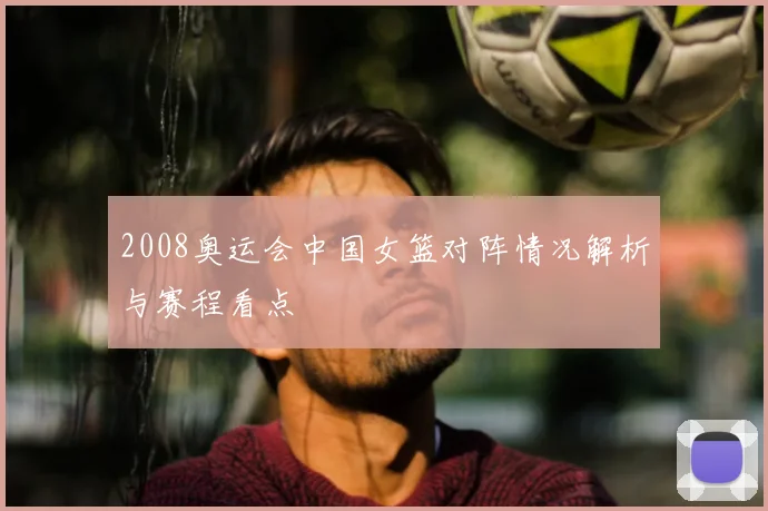2008奥运会中国女篮对阵情况解析与赛程看点