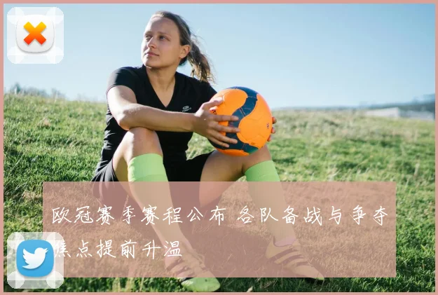 欧冠赛季赛程公布 各队备战与争夺焦点提前升温