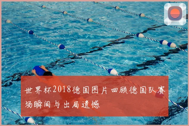 世界杯2018德国图片回顾德国队赛场瞬间与出局遗憾