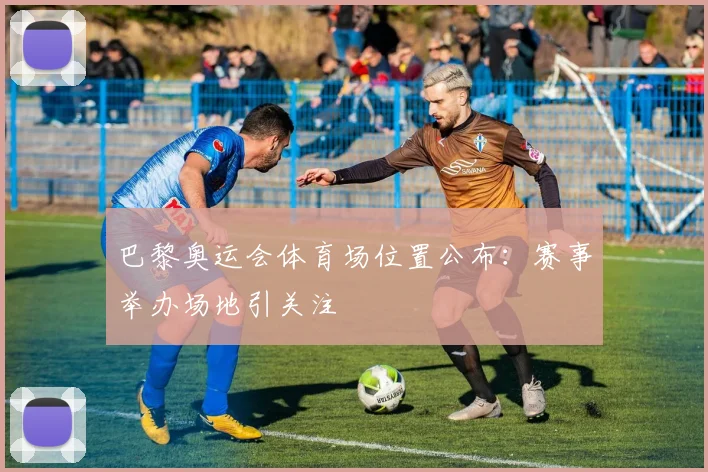 巴黎奥运会体育场位置公布：赛事举办场地引关注